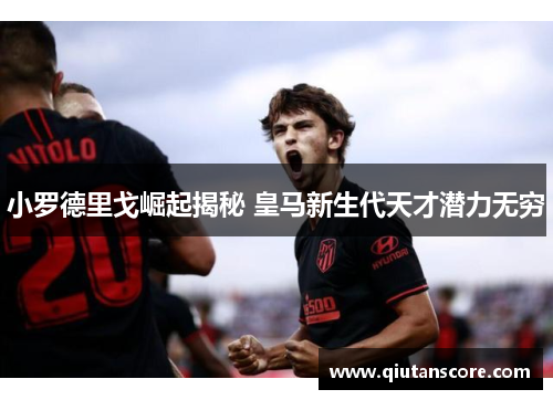 小罗德里戈崛起揭秘 皇马新生代天才潜力无穷